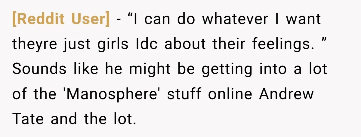 [Reddit User] − “I can do whatever I want theyre just girls Idc about their feelings. ” Sounds like he might be getting into a lot of the 'Manosphere' stuff...