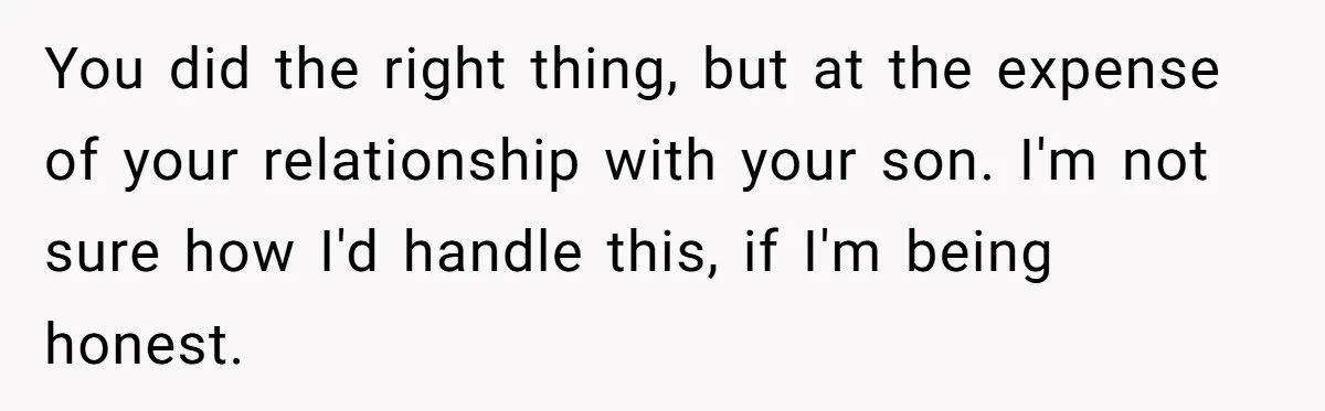 You did the right thing, but at the expense of your relationship with your son. I'm not sure how I'd handle this, if I'm being honest.