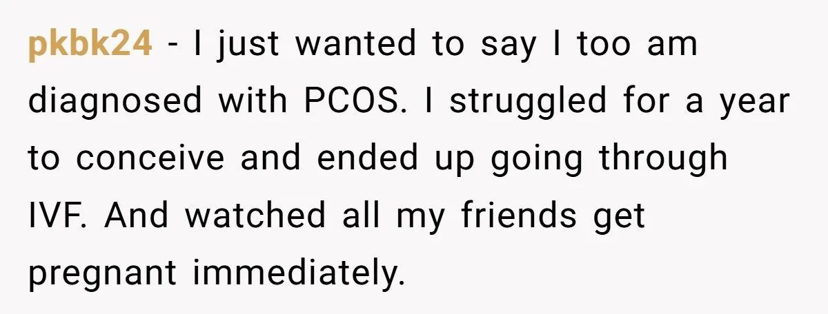 pkbk24 − I just wanted to say I too am diagnosed with PCOS. I struggled for a year to conceive and ended up going through IVF. And watched all my...
