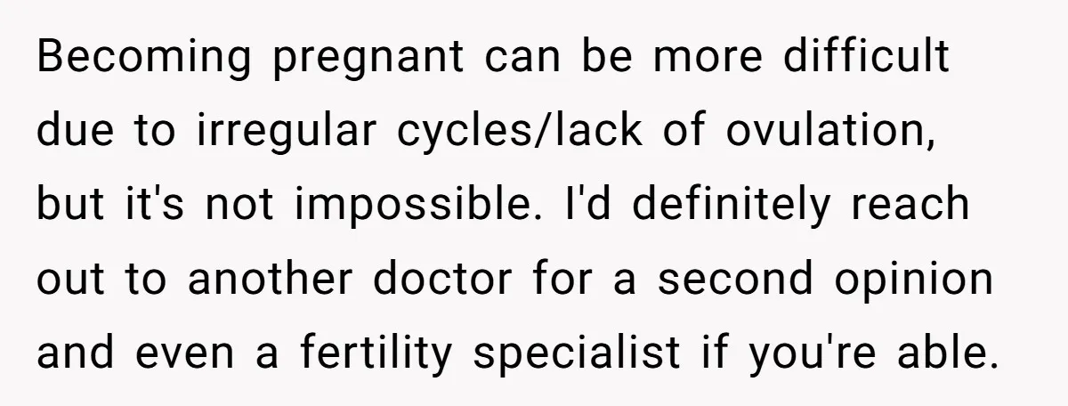 Becoming pregnant can be more difficult due to irregular cycles/lack of ovulation, but it's not impossible. I'd definitely reach out to another doctor for a second opinion and even a...