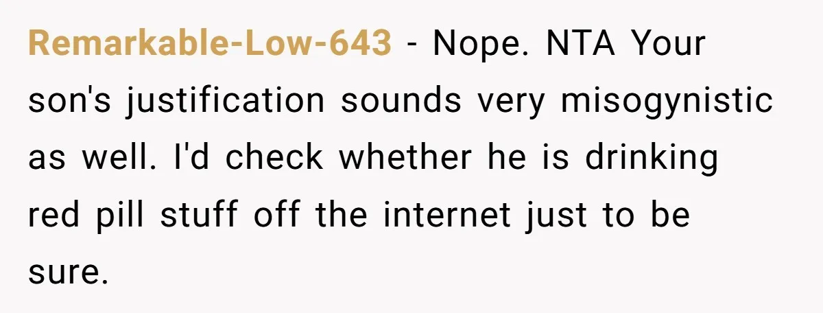 Remarkable-Low-643 − Nope. NTA Your son's justification sounds very misogynistic as well. I'd check whether he is drinking red pill stuff off the internet just to be sure.