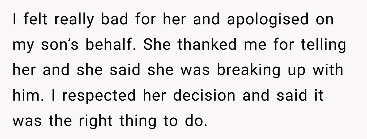 I felt really bad for her and apologised on my son’s behalf. She thanked me for telling her and she said she was breaking up with him. I respected her...