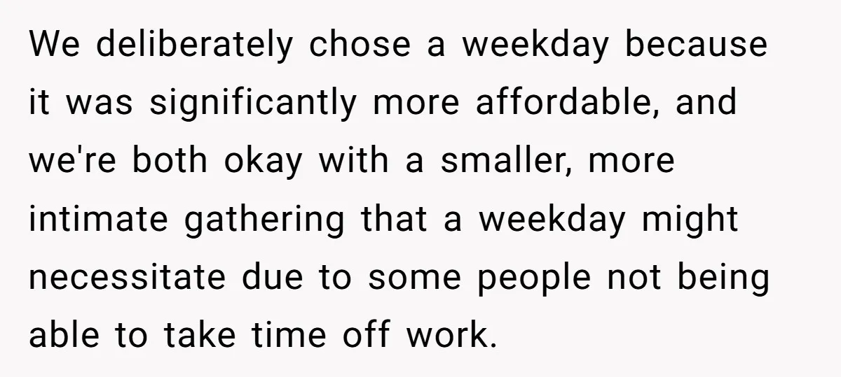 We deliberately chose a weekday because it was significantly more affordable, and we're both okay with a smaller, more intimate gathering that a weekday might necessitate due to some people...