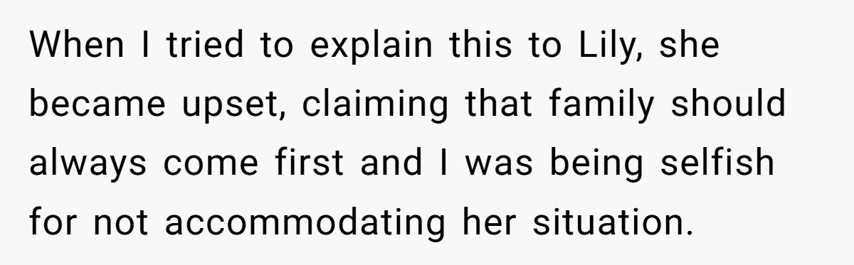 When I tried to explain this to Lily, she became upset, claiming that family should always come first and I was being selfish for not accommodating her situation.