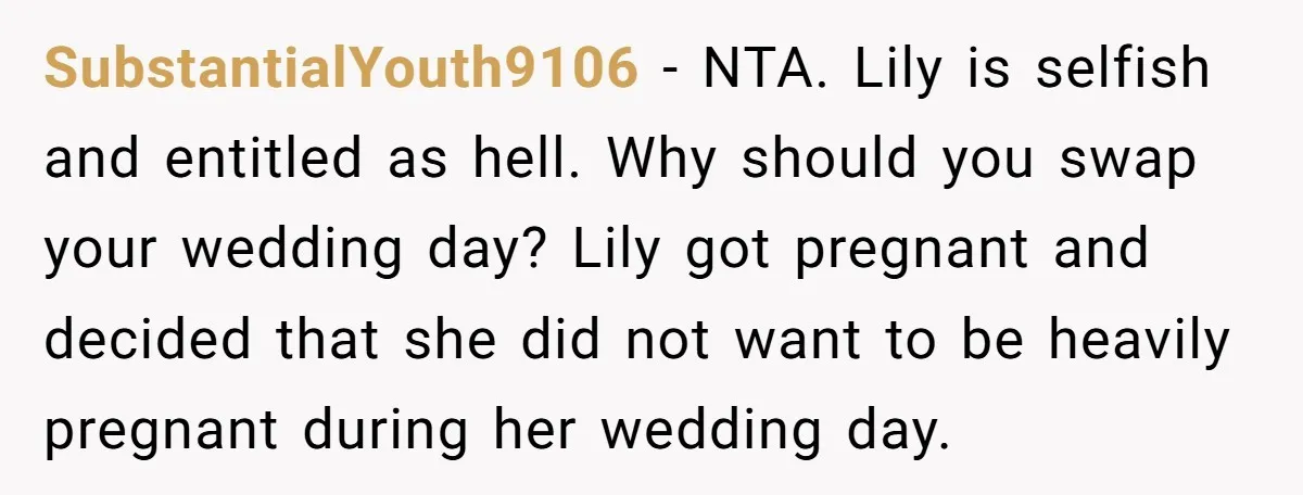 SubstantialYouth9106 − NTA. Lily is selfish and entitled as hell. Why should you swap your wedding day? Lily got pregnant and decided that she did not want to be heavily...