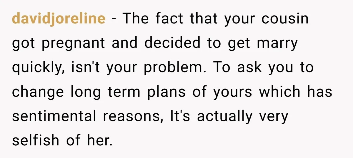 davidjoreline − The fact that your cousin got pregnant and decided to get marry quickly, isn't your problem. To ask you to change long term plans of yours which has...