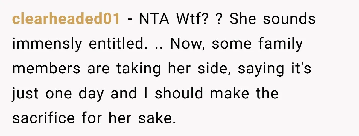 clearheaded01 − NTA Wtf? ? She sounds immensly entitled. .. Now, some family members are taking her side, saying it's just one day and I should make the sacrifice for...