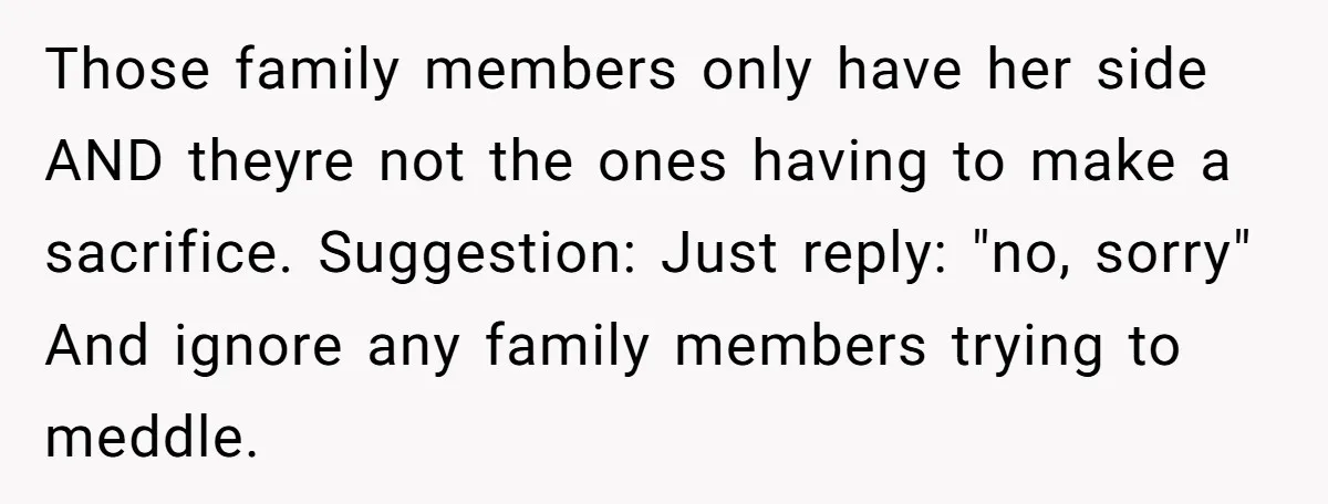 Those family members only have her side AND theyre not the ones having to make a sacrifice. Suggestion: Just reply: "no, sorry" And ignore any family members trying to meddle.