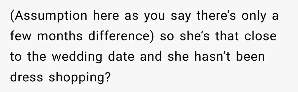 (Assumption here as you say there’s only a few months difference) so she’s that close to the wedding date and she hasn’t been dress shopping?