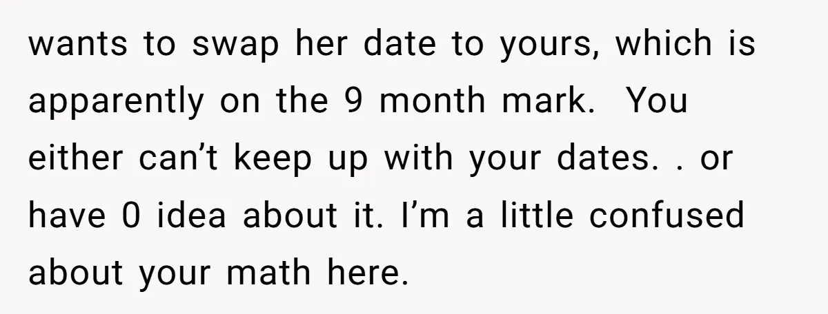 wants to swap her date to yours, which is apparently on the 9 month mark. You either can’t keep up with your dates. . or have 0 idea about it....