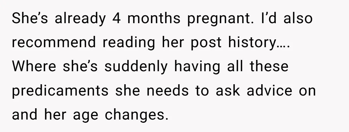 She’s already 4 months pregnant. I’d also recommend reading her post history…. Where she’s suddenly having all these predicaments she needs to ask advice on and her age changes.