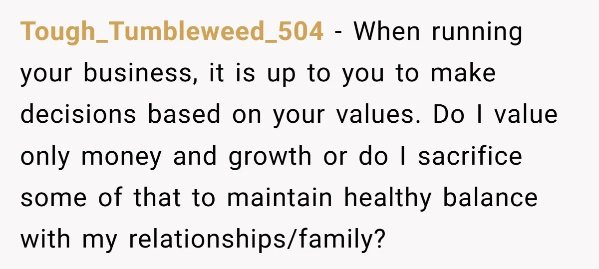 Tough_Tumbleweed_504 − When running your business, it is up to you to make decisions based on your values. Do I value only money and growth or do I sacrifice some...
