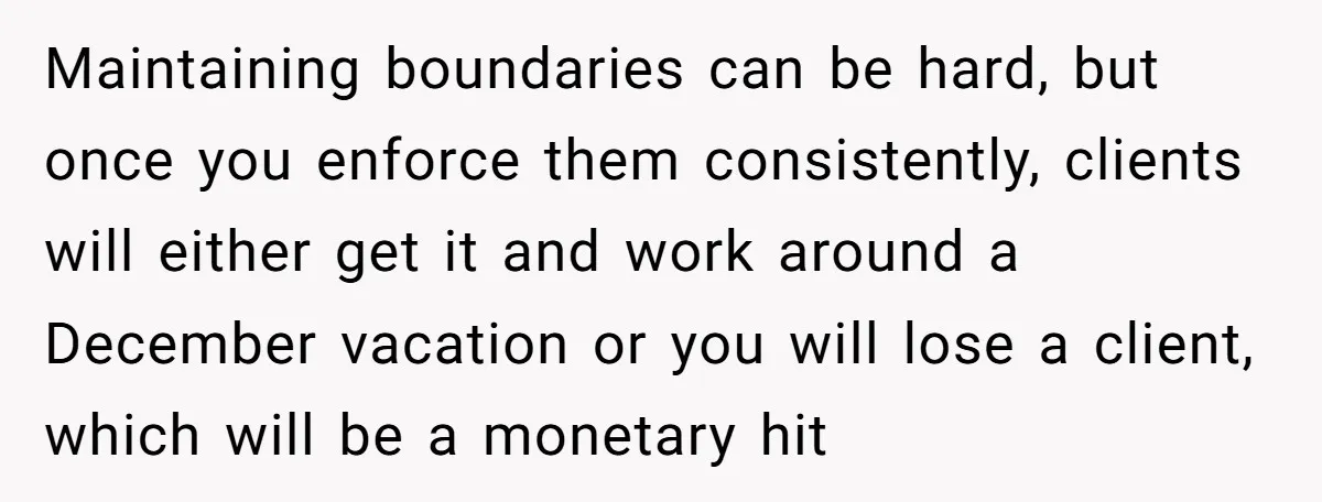 Maintaining boundaries can be hard, but once you enforce them consistently, clients will either get it and work around a December vacation or you will lose a client, which will...