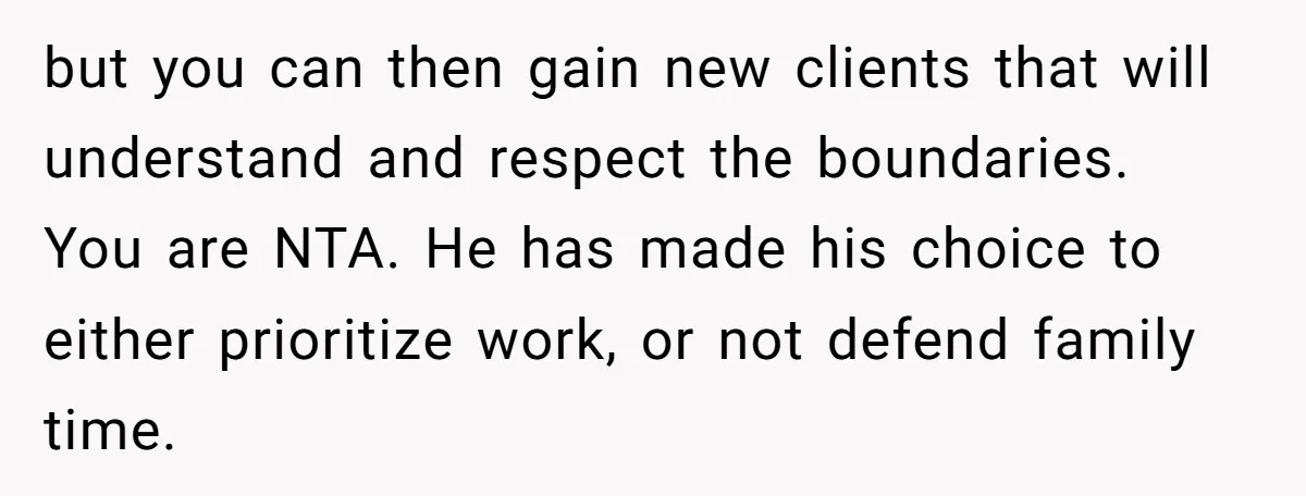 but you can then gain new clients that will understand and respect the boundaries. You are NTA. He has made his choice to either prioritize work, or not defend family...