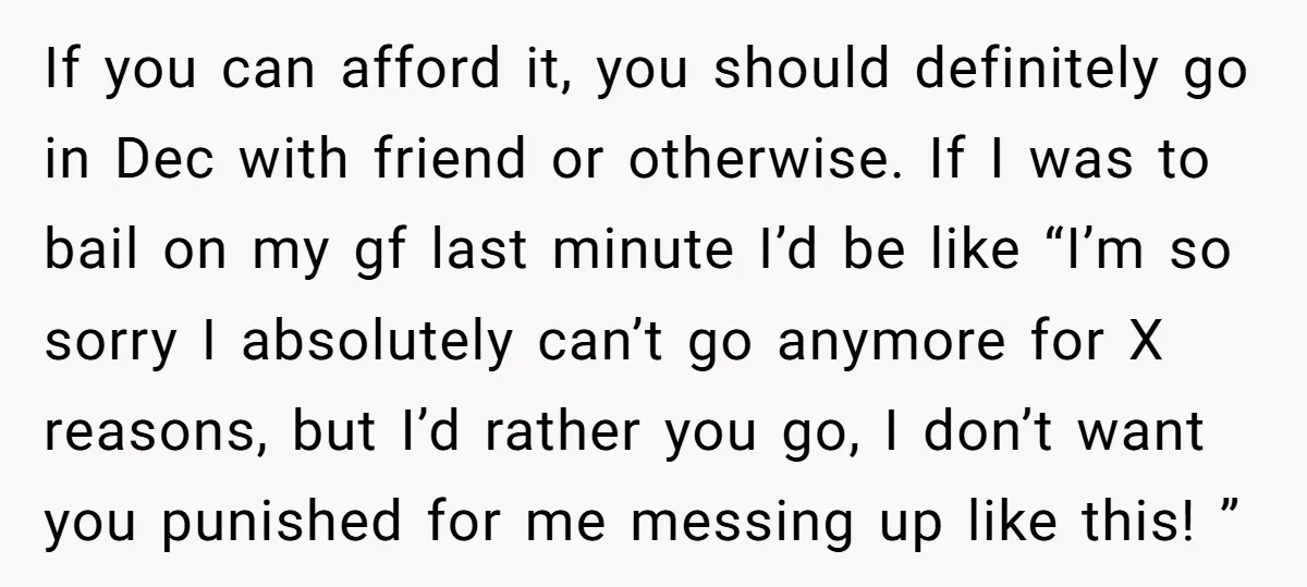 If you can afford it, you should definitely go in Dec with friend or otherwise. If I was to bail on my gf last minute I’d be like “I’m so...