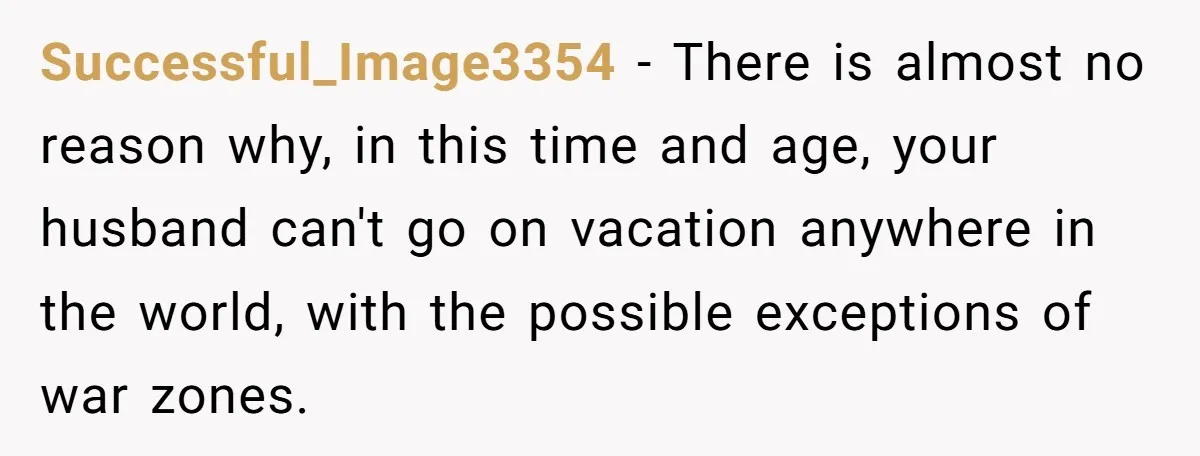 Successful_Image3354 − There is almost no reason why, in this time and age, your husband can't go on vacation anywhere in the world, with the possible exceptions of war zones.