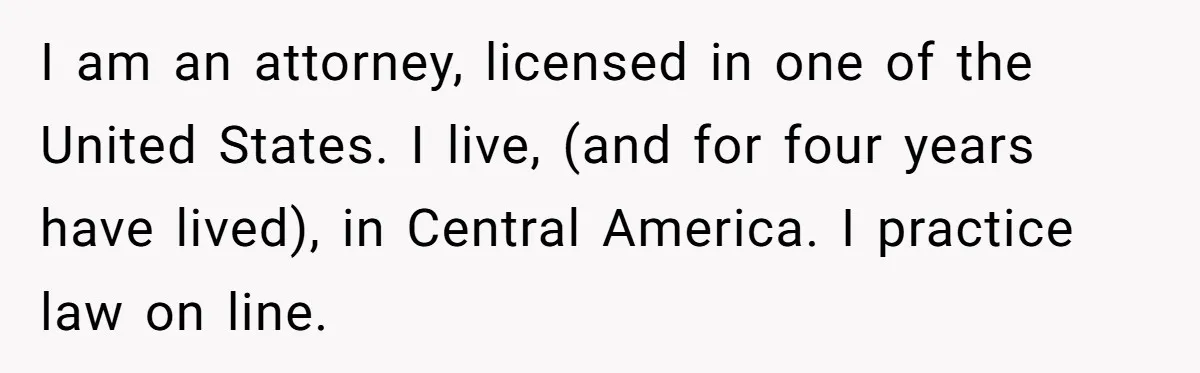 I am an attorney, licensed in one of the United States. I live, (and for four years have lived), in Central America. I practice law on line.