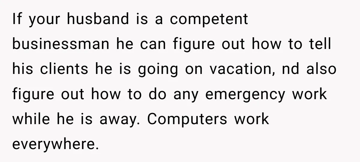 If your husband is a competent businessman he can figure out how to tell his clients he is going on vacation, nd also figure out how to do any emergency...