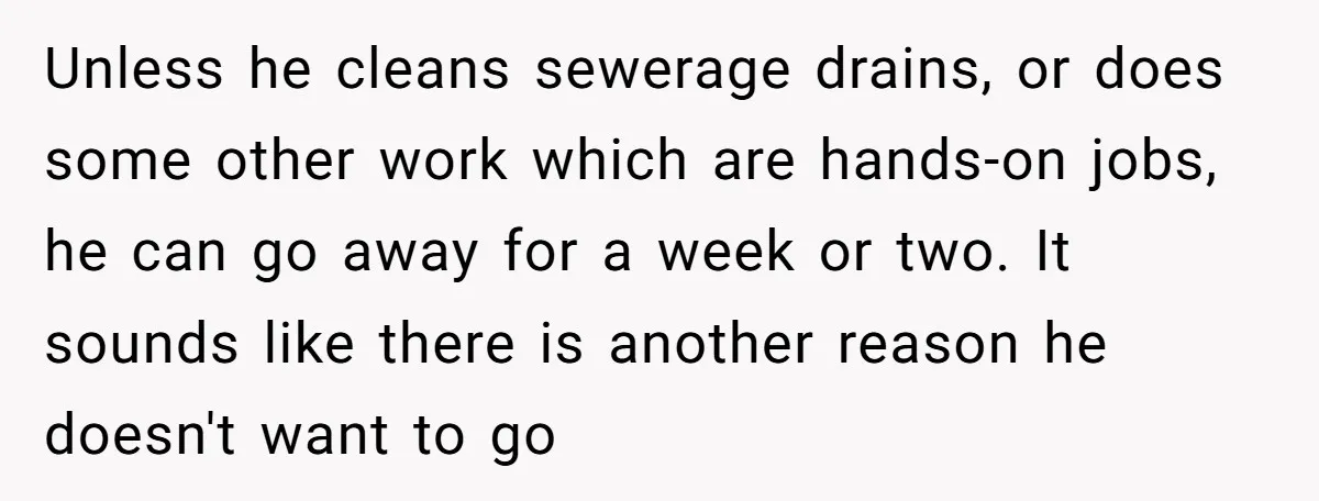 Unless he cleans sewerage drains, or does some other work which are hands-on jobs, he can go away for a week or two. It sounds like there is another reason...