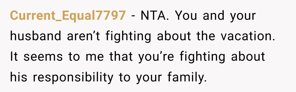 Current_Equal7797 − NTA. You and your husband aren’t fighting about the vacation. It seems to me that you’re fighting about his responsibility to your family.