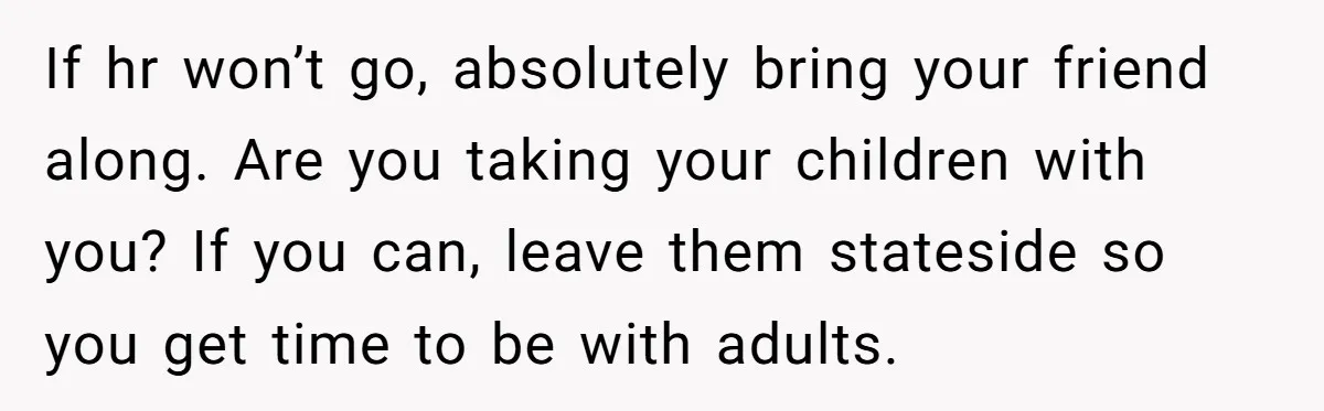 If hr won’t go, absolutely bring your friend along. Are you taking your children with you? If you can, leave them stateside so you get time to be with adults.