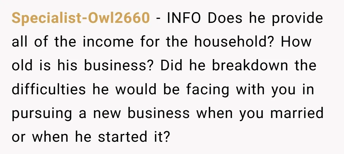 Specialist-Owl2660 − INFO Does he provide all of the income for the household? How old is his business? Did he breakdown the difficulties he would be facing with you in...