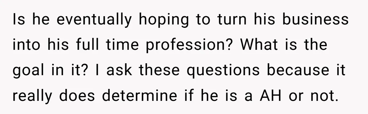 Is he eventually hoping to turn his business into his full time profession? What is the goal in it? I ask these questions because it really does determine if he...