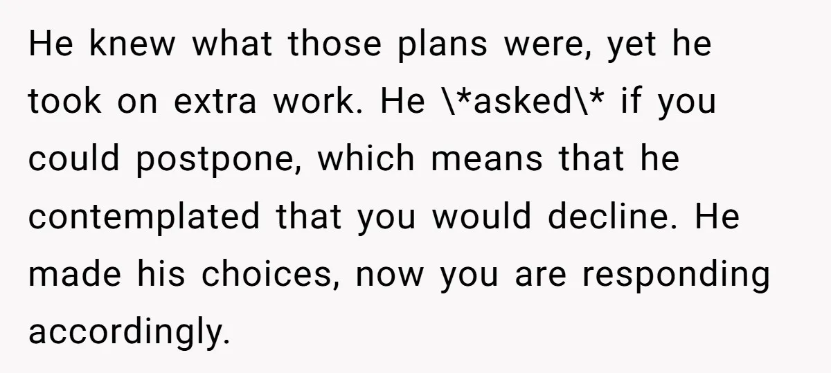 He knew what those plans were, yet he took on extra work. He \*asked\* if you could postpone, which means that he contemplated that you would decline. He made his...