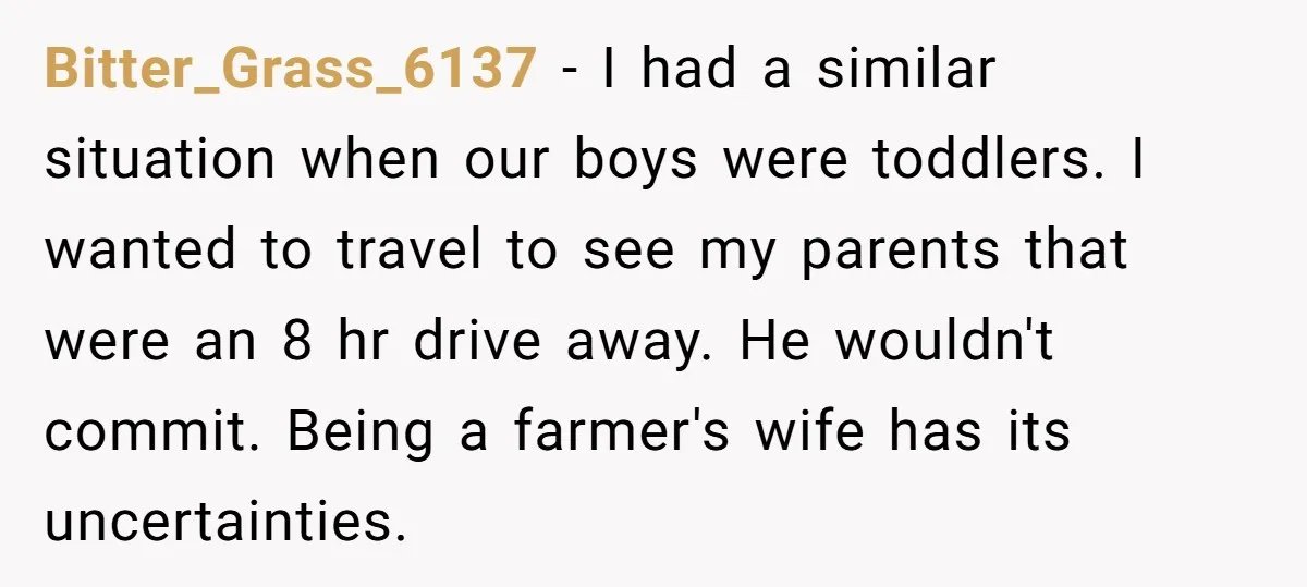 Bitter_Grass_6137 − I had a similar situation when our boys were toddlers. I wanted to travel to see my parents that were an 8 hr drive away. He wouldn't commit....