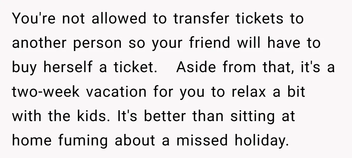 You're not allowed to transfer tickets to another person so your friend will have to buy herself a ticket. Aside from that, it's a two-week vacation for you to relax...