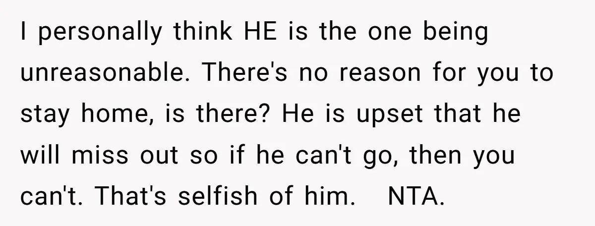 I personally think HE is the one being unreasonable. There's no reason for you to stay home, is there? He is upset that he will miss out so if he...
