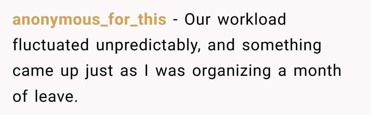 anonymous_for_this − Our workload fluctuated unpredictably, and something came up just as I was organizing a month of leave.