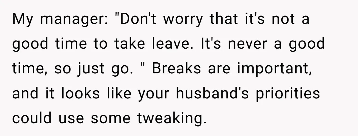 My manager: "Don't worry that it's not a good time to take leave. It's never a good time, so just go. " Breaks are important, and it looks like your...