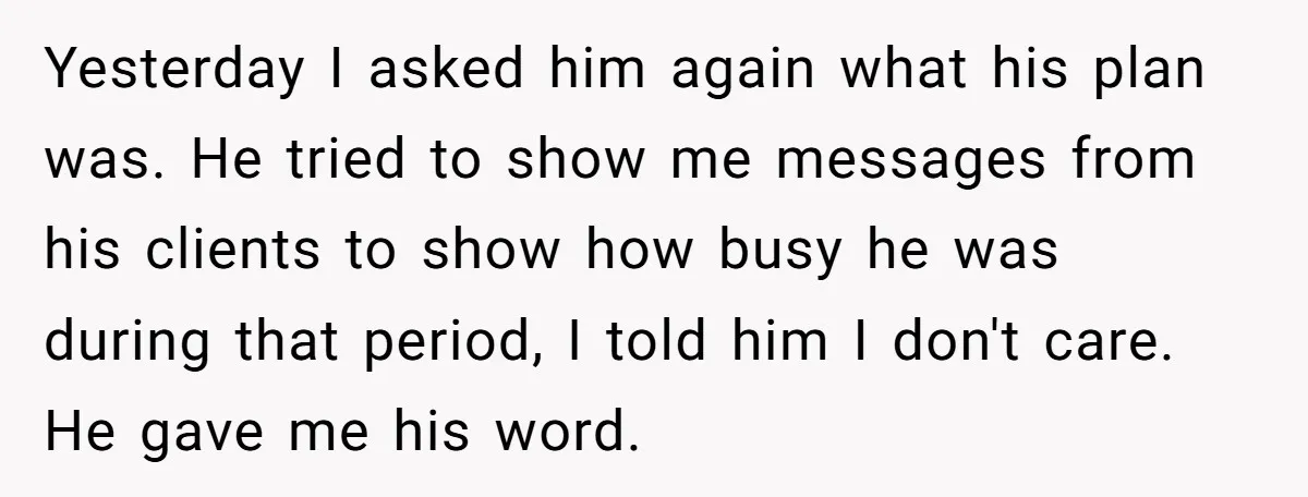 Yesterday I asked him again what his plan was. He tried to show me messages from his clients to show how busy he was during that period, I told him...