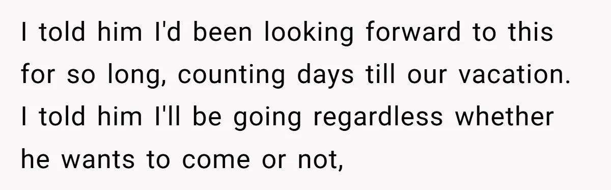 I told him I'd been looking forward to this for so long, counting days till our vacation. I told him I'll be going regardless whether he wants to come or...