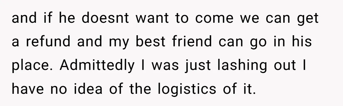 and if he doesnt want to come we can get a refund and my best friend can go in his place. Admittedly I was just lashing out I have no...