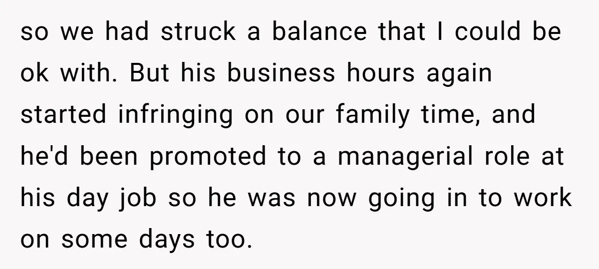 so we had struck a balance that I could be ok with. But his business hours again started infringing on our family time, and he'd been promoted to a managerial...