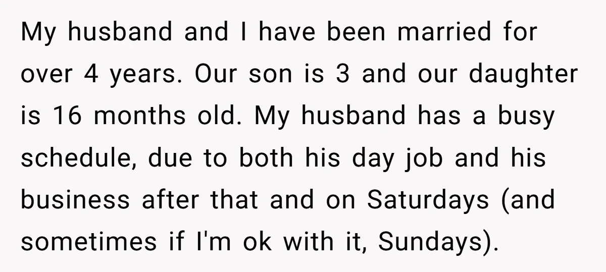 My husband and I have been married for over 4 years. Our son is 3 and our daughter is 16 months old. My husband has a busy schedule, due to...