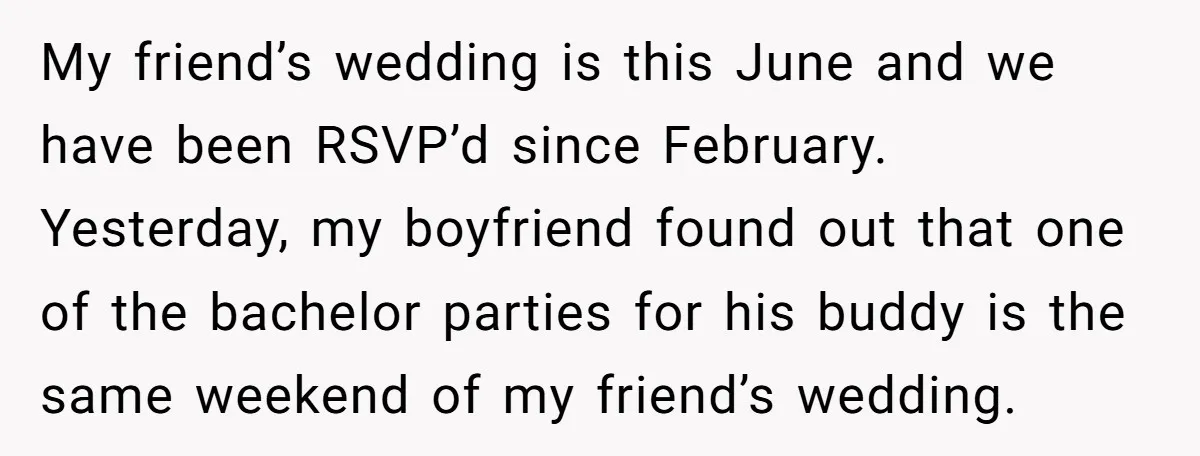 My friend’s wedding is this June and we have been RSVP’d since February. Yesterday, my boyfriend found out that one of the bachelor parties for his buddy is the same...