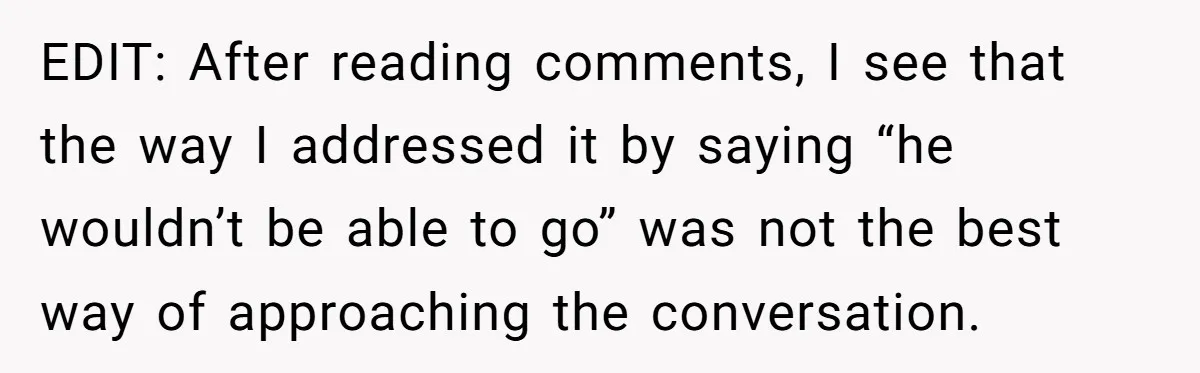 EDIT: After reading comments, I see that the way I addressed it by saying “he wouldn’t be able to go” was not the best way of approaching the conversation.