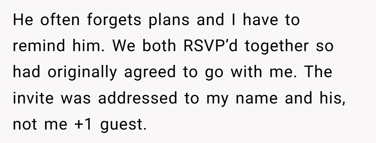 He often forgets plans and I have to remind him. We both RSVP’d together so had originally agreed to go with me. The invite was addressed to my name and...