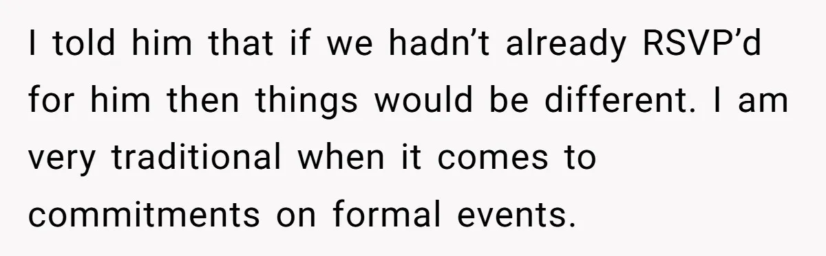 I told him that if we hadn’t already RSVP’d for him then things would be different. I am very traditional when it comes to commitments on formal events.