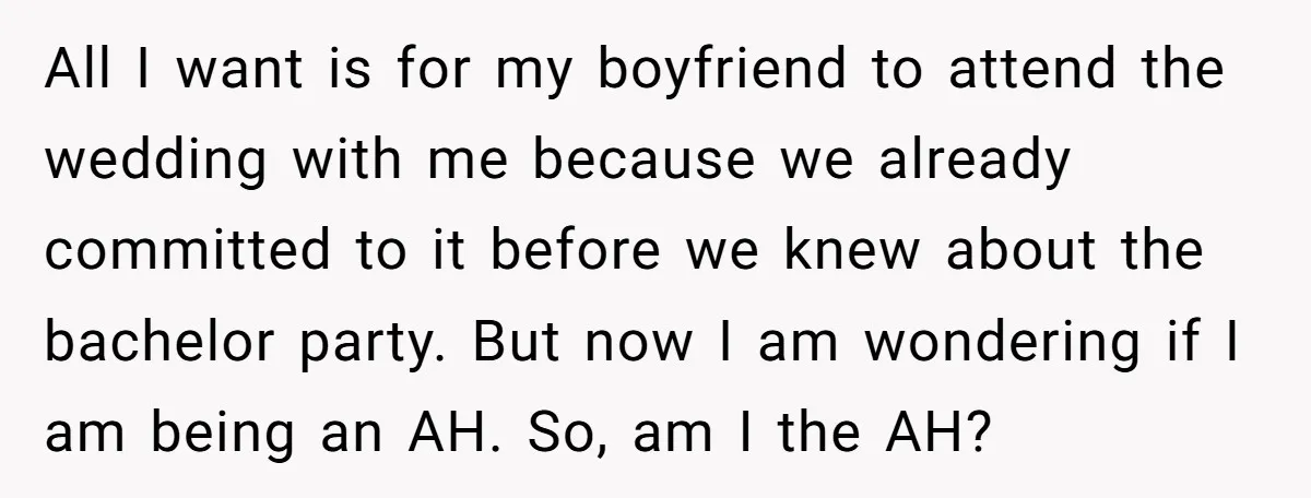 All I want is for my boyfriend to attend the wedding with me because we already committed to it before we knew about the bachelor party. But now I am...