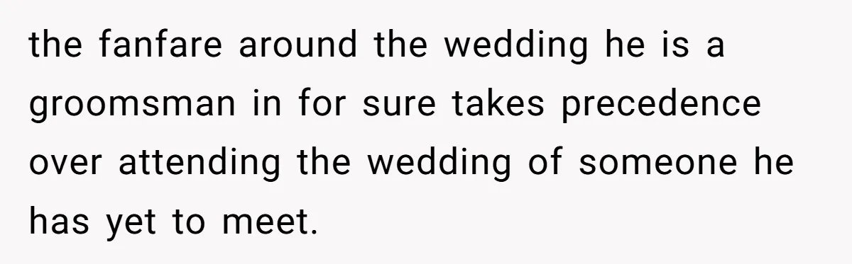 the fanfare around the wedding he is a groomsman in for sure takes precedence over attending the wedding of someone he has yet to meet.