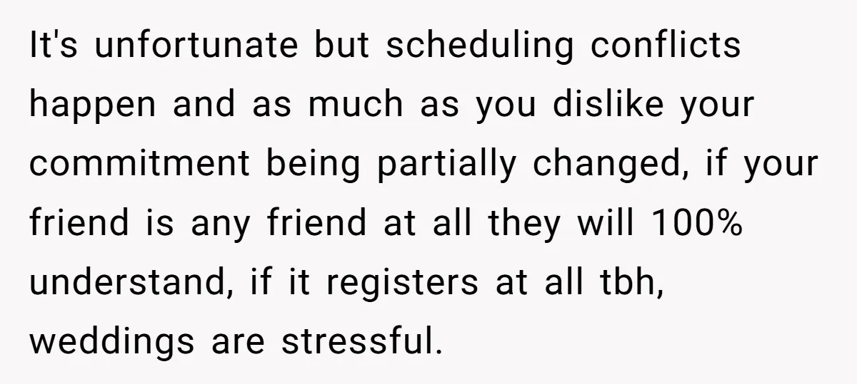 It's unfortunate but scheduling conflicts happen and as much as you dislike your commitment being partially changed, if your friend is any friend at all they will 100% understand, if...