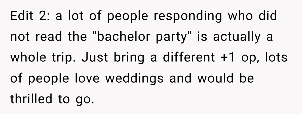 Edit 2: a lot of people responding who did not read the "bachelor party" is actually a whole trip. Just bring a different +1 op, lots of people love weddings...