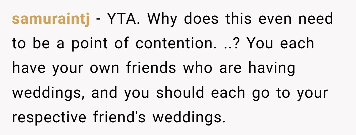 samuraintj − YTA. Why does this even need to be a point of contention. ..? You each have your own friends who are having weddings, and you should each go...