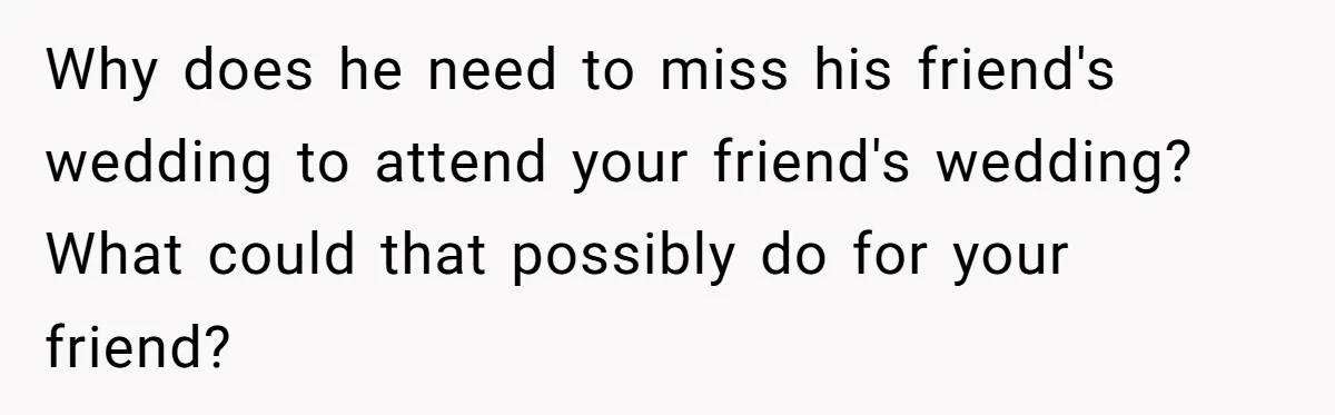 Why does he need to miss his friend's wedding to attend your friend's wedding? What could that possibly do for your friend?