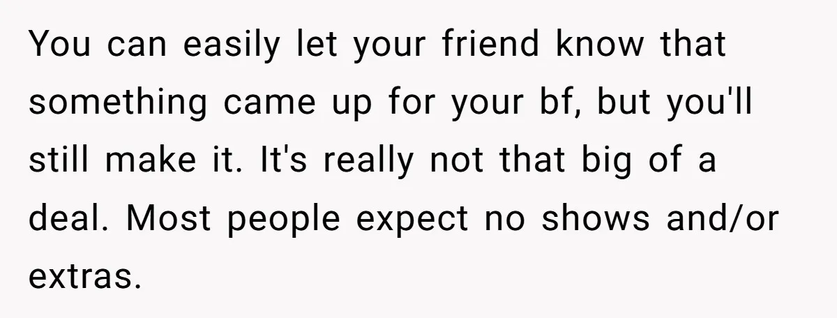 You can easily let your friend know that something came up for your bf, but you'll still make it. It's really not that big of a deal. Most people expect...