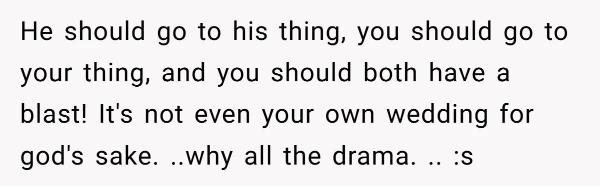 He should go to his thing, you should go to your thing, and you should both have a blast! It's not even your own wedding for god's sake. ..why all...